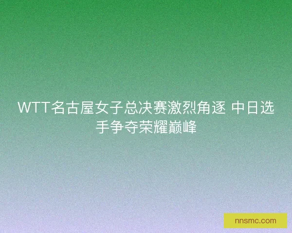 WTT名古屋女子总决赛激烈角逐 中日选手争夺荣耀巅峰