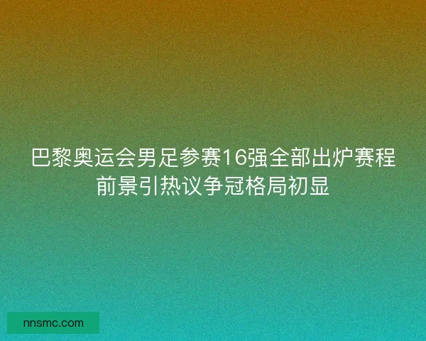 巴黎奥运会男足参赛16强全部出炉赛程前景引热议争冠格局初显