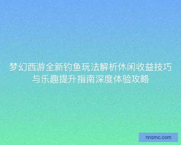 梦幻西游全新钓鱼玩法解析休闲收益技巧与乐趣提升指南深度体验攻略
