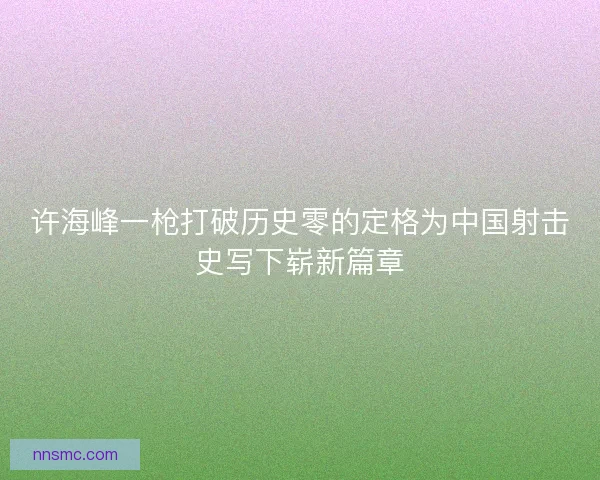 许海峰一枪打破历史零的定格为中国射击史写下崭新篇章